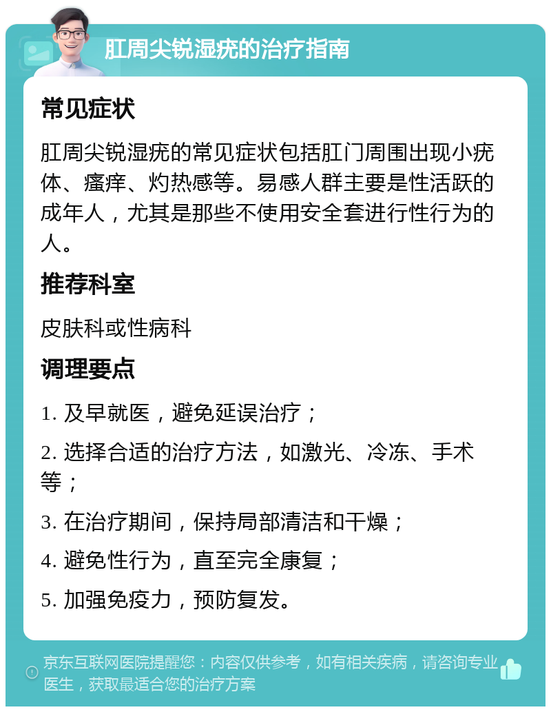 肛周尖锐湿疣的治疗指南 常见症状 肛周尖锐湿疣的常见症状包括肛门周围出现小疣体、瘙痒、灼热感等。易感人群主要是性活跃的成年人，尤其是那些不使用安全套进行性行为的人。 推荐科室 皮肤科或性病科 调理要点 1. 及早就医，避免延误治疗； 2. 选择合适的治疗方法，如激光、冷冻、手术等； 3. 在治疗期间，保持局部清洁和干燥； 4. 避免性行为，直至完全康复； 5. 加强免疫力，预防复发。