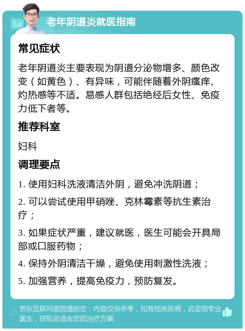 老年阴道炎就医指南 常见症状 老年阴道炎主要表现为阴道分泌物增多、颜色改变（如黄色）、有异味，可能伴随着外阴瘙痒、灼热感等不适。易感人群包括绝经后女性、免疫力低下者等。 推荐科室 妇科 调理要点 1. 使用妇科洗液清洁外阴，避免冲洗阴道； 2. 可以尝试使用甲硝唑、克林霉素等抗生素治疗； 3. 如果症状严重，建议就医，医生可能会开具局部或口服药物； 4. 保持外阴清洁干燥，避免使用刺激性洗液； 5. 加强营养，提高免疫力，预防复发。