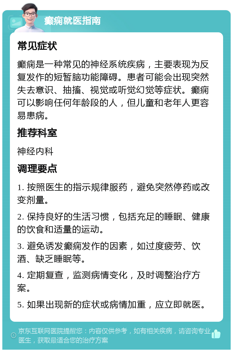 癫痫就医指南 常见症状 癫痫是一种常见的神经系统疾病，主要表现为反复发作的短暂脑功能障碍。患者可能会出现突然失去意识、抽搐、视觉或听觉幻觉等症状。癫痫可以影响任何年龄段的人，但儿童和老年人更容易患病。 推荐科室 神经内科 调理要点 1. 按照医生的指示规律服药，避免突然停药或改变剂量。 2. 保持良好的生活习惯，包括充足的睡眠、健康的饮食和适量的运动。 3. 避免诱发癫痫发作的因素，如过度疲劳、饮酒、缺乏睡眠等。 4. 定期复查，监测病情变化，及时调整治疗方案。 5. 如果出现新的症状或病情加重，应立即就医。