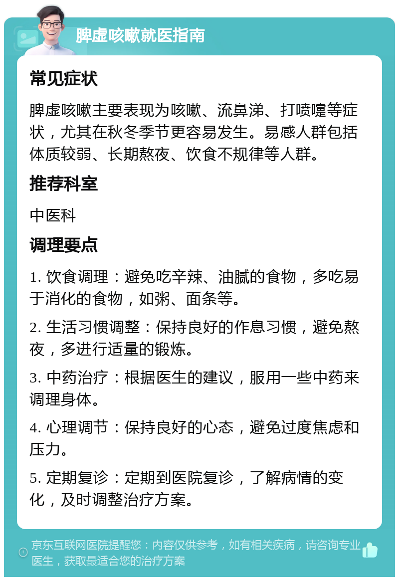 脾虚咳嗽就医指南 常见症状 脾虚咳嗽主要表现为咳嗽、流鼻涕、打喷嚏等症状，尤其在秋冬季节更容易发生。易感人群包括体质较弱、长期熬夜、饮食不规律等人群。 推荐科室 中医科 调理要点 1. 饮食调理：避免吃辛辣、油腻的食物，多吃易于消化的食物，如粥、面条等。 2. 生活习惯调整：保持良好的作息习惯，避免熬夜，多进行适量的锻炼。 3. 中药治疗：根据医生的建议，服用一些中药来调理身体。 4. 心理调节：保持良好的心态，避免过度焦虑和压力。 5. 定期复诊：定期到医院复诊，了解病情的变化，及时调整治疗方案。