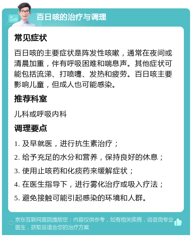 百日咳的治疗与调理 常见症状 百日咳的主要症状是阵发性咳嗽，通常在夜间或清晨加重，伴有呼吸困难和喘息声。其他症状可能包括流涕、打喷嚏、发热和疲劳。百日咳主要影响儿童，但成人也可能感染。 推荐科室 儿科或呼吸内科 调理要点 1. 及早就医，进行抗生素治疗； 2. 给予充足的水分和营养，保持良好的休息； 3. 使用止咳药和化痰药来缓解症状； 4. 在医生指导下，进行雾化治疗或吸入疗法； 5. 避免接触可能引起感染的环境和人群。