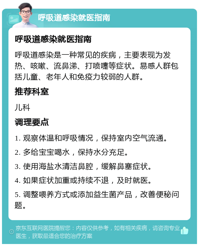 呼吸道感染就医指南 呼吸道感染就医指南 呼吸道感染是一种常见的疾病，主要表现为发热、咳嗽、流鼻涕、打喷嚏等症状。易感人群包括儿童、老年人和免疫力较弱的人群。 推荐科室 儿科 调理要点 1. 观察体温和呼吸情况，保持室内空气流通。 2. 多给宝宝喝水，保持水分充足。 3. 使用海盐水清洁鼻腔，缓解鼻塞症状。 4. 如果症状加重或持续不退，及时就医。 5. 调整喂养方式或添加益生菌产品，改善便秘问题。