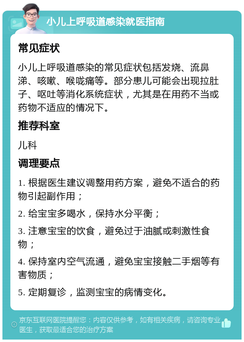 小儿上呼吸道感染就医指南 常见症状 小儿上呼吸道感染的常见症状包括发烧、流鼻涕、咳嗽、喉咙痛等。部分患儿可能会出现拉肚子、呕吐等消化系统症状，尤其是在用药不当或药物不适应的情况下。 推荐科室 儿科 调理要点 1. 根据医生建议调整用药方案，避免不适合的药物引起副作用； 2. 给宝宝多喝水，保持水分平衡； 3. 注意宝宝的饮食，避免过于油腻或刺激性食物； 4. 保持室内空气流通，避免宝宝接触二手烟等有害物质； 5. 定期复诊，监测宝宝的病情变化。