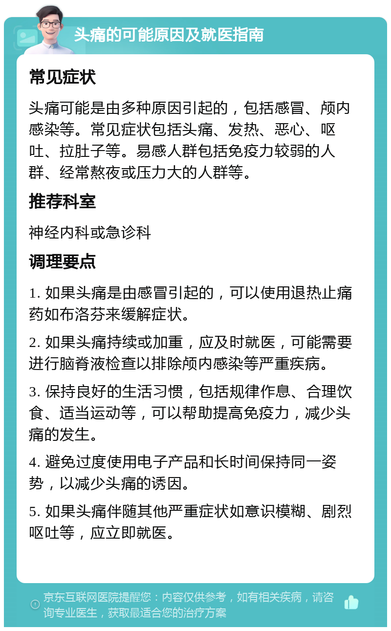 头痛的可能原因及就医指南 常见症状 头痛可能是由多种原因引起的，包括感冒、颅内感染等。常见症状包括头痛、发热、恶心、呕吐、拉肚子等。易感人群包括免疫力较弱的人群、经常熬夜或压力大的人群等。 推荐科室 神经内科或急诊科 调理要点 1. 如果头痛是由感冒引起的，可以使用退热止痛药如布洛芬来缓解症状。 2. 如果头痛持续或加重，应及时就医，可能需要进行脑脊液检查以排除颅内感染等严重疾病。 3. 保持良好的生活习惯，包括规律作息、合理饮食、适当运动等，可以帮助提高免疫力，减少头痛的发生。 4. 避免过度使用电子产品和长时间保持同一姿势，以减少头痛的诱因。 5. 如果头痛伴随其他严重症状如意识模糊、剧烈呕吐等，应立即就医。