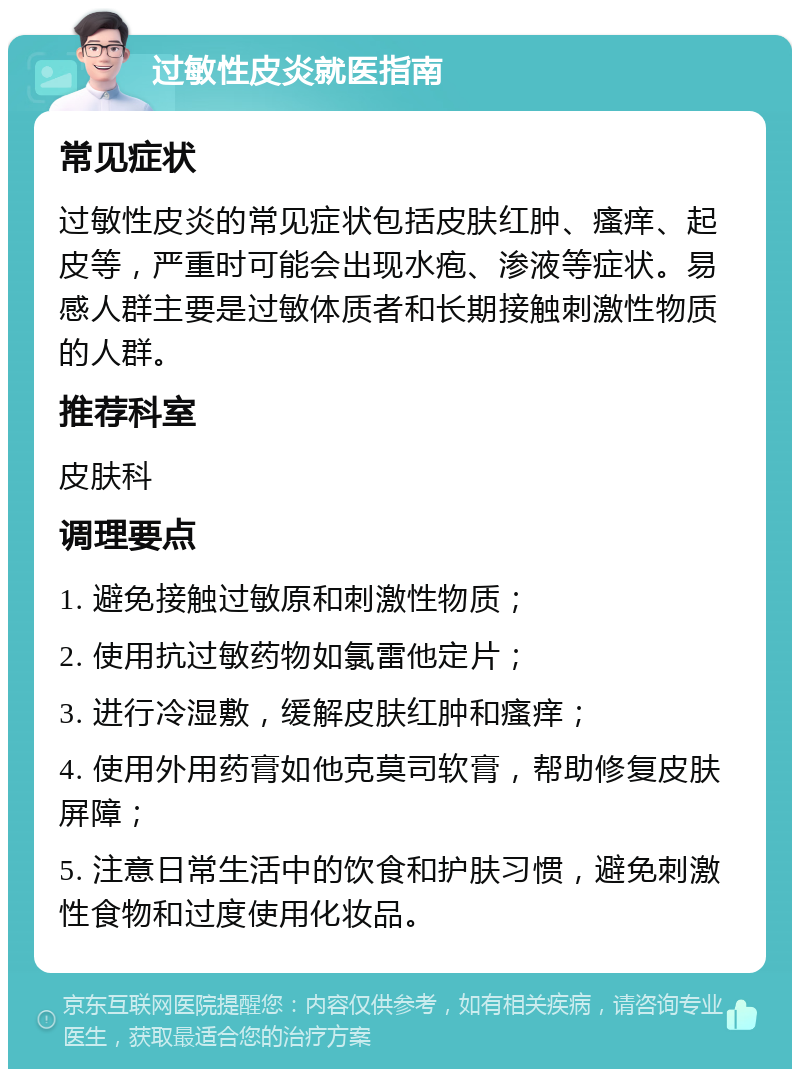 过敏性皮炎就医指南 常见症状 过敏性皮炎的常见症状包括皮肤红肿、瘙痒、起皮等，严重时可能会出现水疱、渗液等症状。易感人群主要是过敏体质者和长期接触刺激性物质的人群。 推荐科室 皮肤科 调理要点 1. 避免接触过敏原和刺激性物质； 2. 使用抗过敏药物如氯雷他定片； 3. 进行冷湿敷，缓解皮肤红肿和瘙痒； 4. 使用外用药膏如他克莫司软膏，帮助修复皮肤屏障； 5. 注意日常生活中的饮食和护肤习惯，避免刺激性食物和过度使用化妆品。