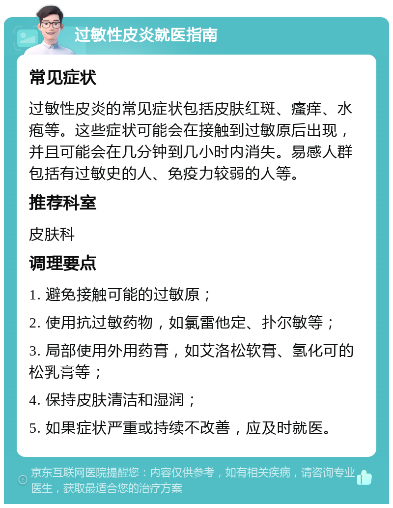 过敏性皮炎就医指南 常见症状 过敏性皮炎的常见症状包括皮肤红斑、瘙痒、水疱等。这些症状可能会在接触到过敏原后出现，并且可能会在几分钟到几小时内消失。易感人群包括有过敏史的人、免疫力较弱的人等。 推荐科室 皮肤科 调理要点 1. 避免接触可能的过敏原； 2. 使用抗过敏药物，如氯雷他定、扑尔敏等； 3. 局部使用外用药膏，如艾洛松软膏、氢化可的松乳膏等； 4. 保持皮肤清洁和湿润； 5. 如果症状严重或持续不改善，应及时就医。