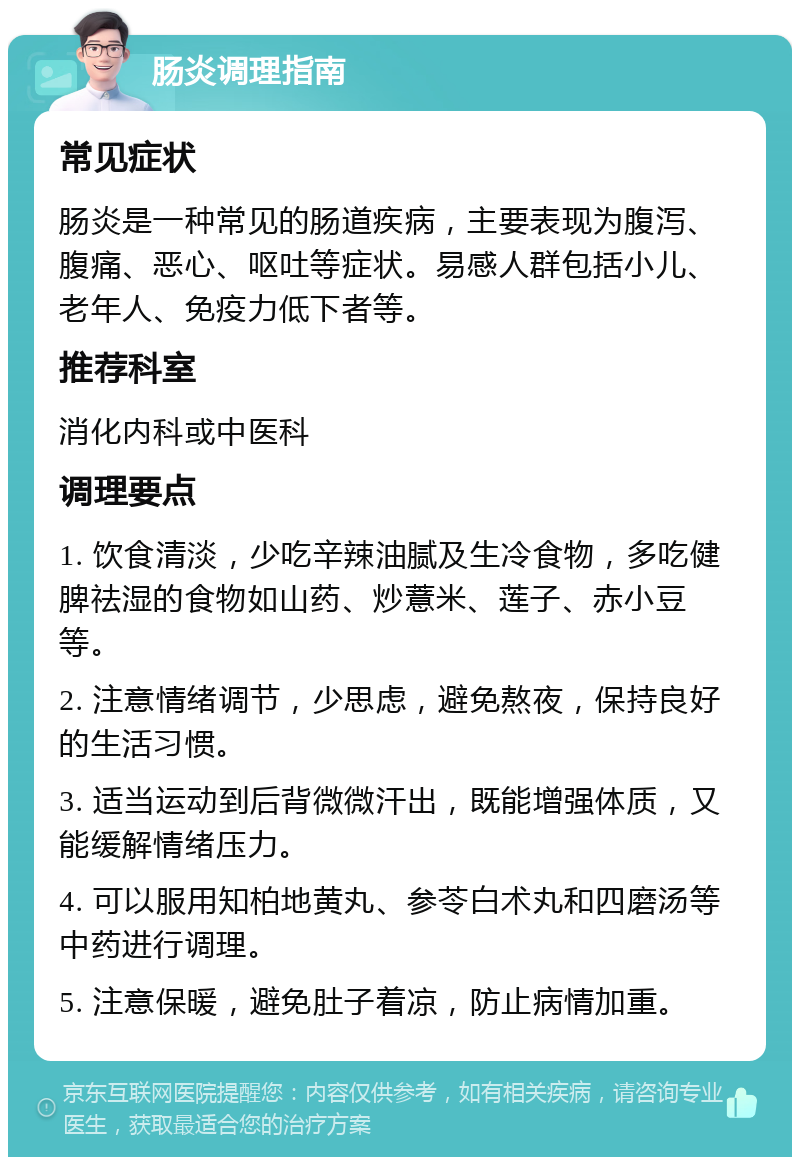 肠炎调理指南 常见症状 肠炎是一种常见的肠道疾病，主要表现为腹泻、腹痛、恶心、呕吐等症状。易感人群包括小儿、老年人、免疫力低下者等。 推荐科室 消化内科或中医科 调理要点 1. 饮食清淡，少吃辛辣油腻及生冷食物，多吃健脾祛湿的食物如山药、炒薏米、莲子、赤小豆等。 2. 注意情绪调节，少思虑，避免熬夜，保持良好的生活习惯。 3. 适当运动到后背微微汗出，既能增强体质，又能缓解情绪压力。 4. 可以服用知柏地黄丸、参苓白术丸和四磨汤等中药进行调理。 5. 注意保暖，避免肚子着凉，防止病情加重。