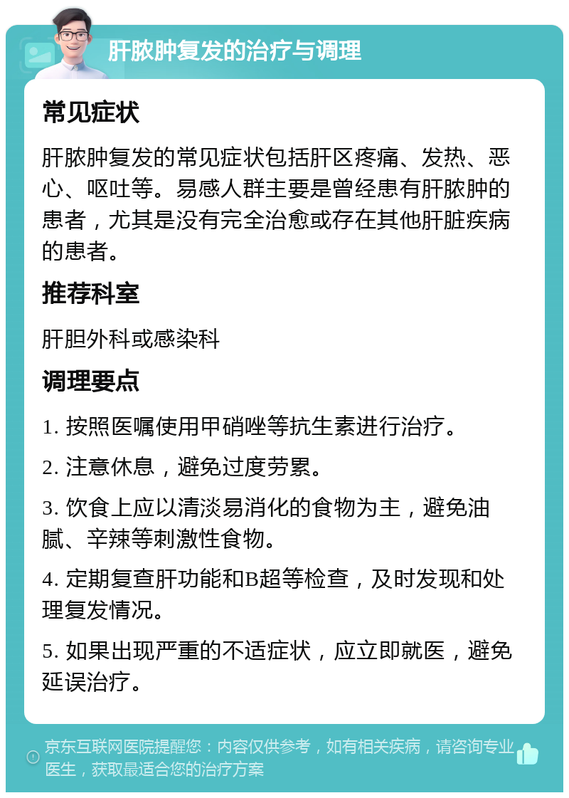 肝脓肿复发的治疗与调理 常见症状 肝脓肿复发的常见症状包括肝区疼痛、发热、恶心、呕吐等。易感人群主要是曾经患有肝脓肿的患者，尤其是没有完全治愈或存在其他肝脏疾病的患者。 推荐科室 肝胆外科或感染科 调理要点 1. 按照医嘱使用甲硝唑等抗生素进行治疗。 2. 注意休息，避免过度劳累。 3. 饮食上应以清淡易消化的食物为主，避免油腻、辛辣等刺激性食物。 4. 定期复查肝功能和B超等检查，及时发现和处理复发情况。 5. 如果出现严重的不适症状，应立即就医，避免延误治疗。