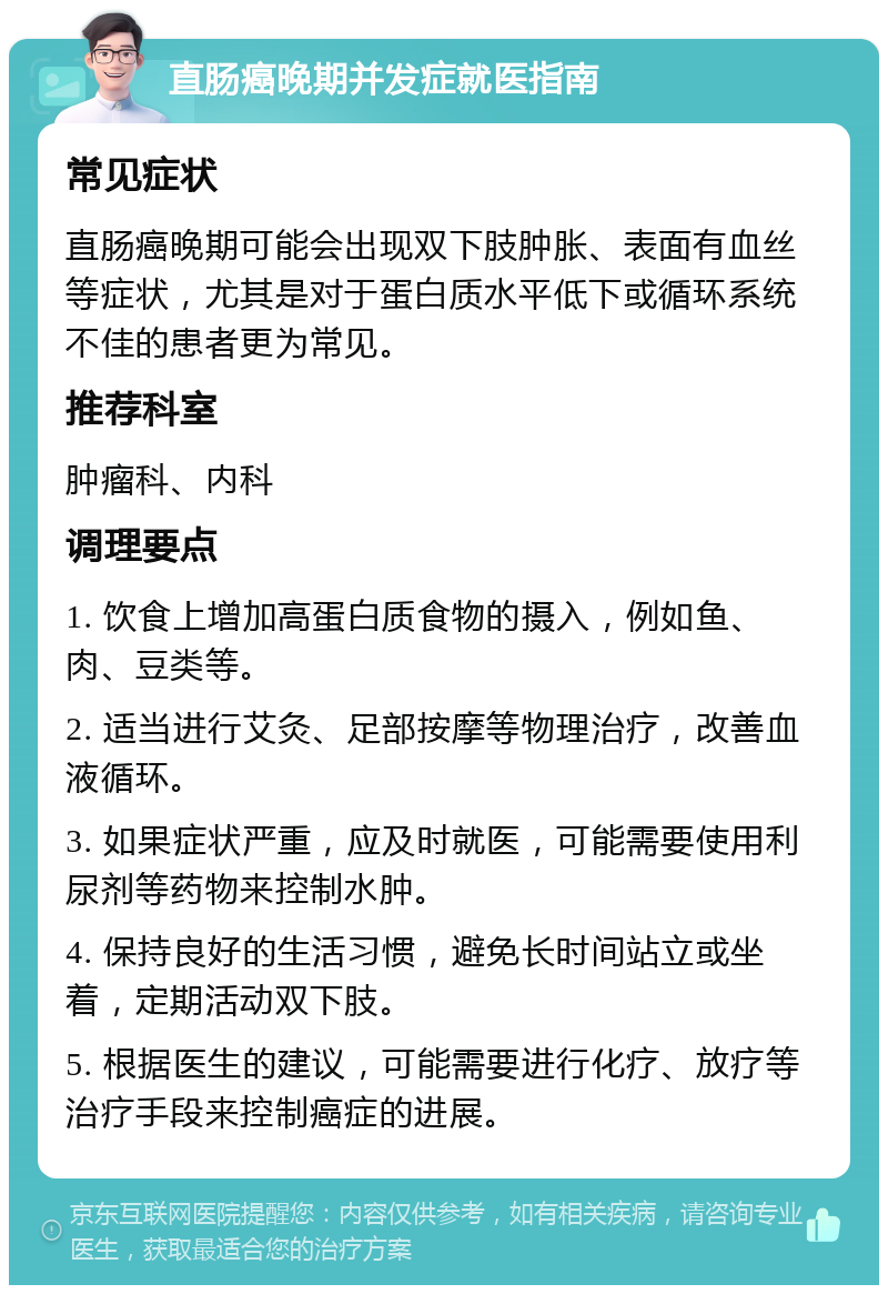 直肠癌晚期并发症就医指南 常见症状 直肠癌晚期可能会出现双下肢肿胀、表面有血丝等症状，尤其是对于蛋白质水平低下或循环系统不佳的患者更为常见。 推荐科室 肿瘤科、内科 调理要点 1. 饮食上增加高蛋白质食物的摄入，例如鱼、肉、豆类等。 2. 适当进行艾灸、足部按摩等物理治疗，改善血液循环。 3. 如果症状严重，应及时就医，可能需要使用利尿剂等药物来控制水肿。 4. 保持良好的生活习惯，避免长时间站立或坐着，定期活动双下肢。 5. 根据医生的建议，可能需要进行化疗、放疗等治疗手段来控制癌症的进展。