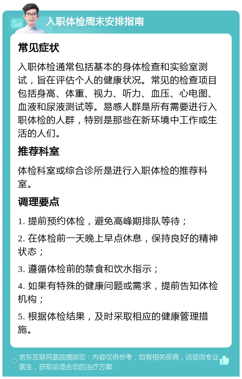 入职体检周末安排指南 常见症状 入职体检通常包括基本的身体检查和实验室测试，旨在评估个人的健康状况。常见的检查项目包括身高、体重、视力、听力、血压、心电图、血液和尿液测试等。易感人群是所有需要进行入职体检的人群，特别是那些在新环境中工作或生活的人们。 推荐科室 体检科室或综合诊所是进行入职体检的推荐科室。 调理要点 1. 提前预约体检，避免高峰期排队等待； 2. 在体检前一天晚上早点休息，保持良好的精神状态； 3. 遵循体检前的禁食和饮水指示； 4. 如果有特殊的健康问题或需求，提前告知体检机构； 5. 根据体检结果，及时采取相应的健康管理措施。