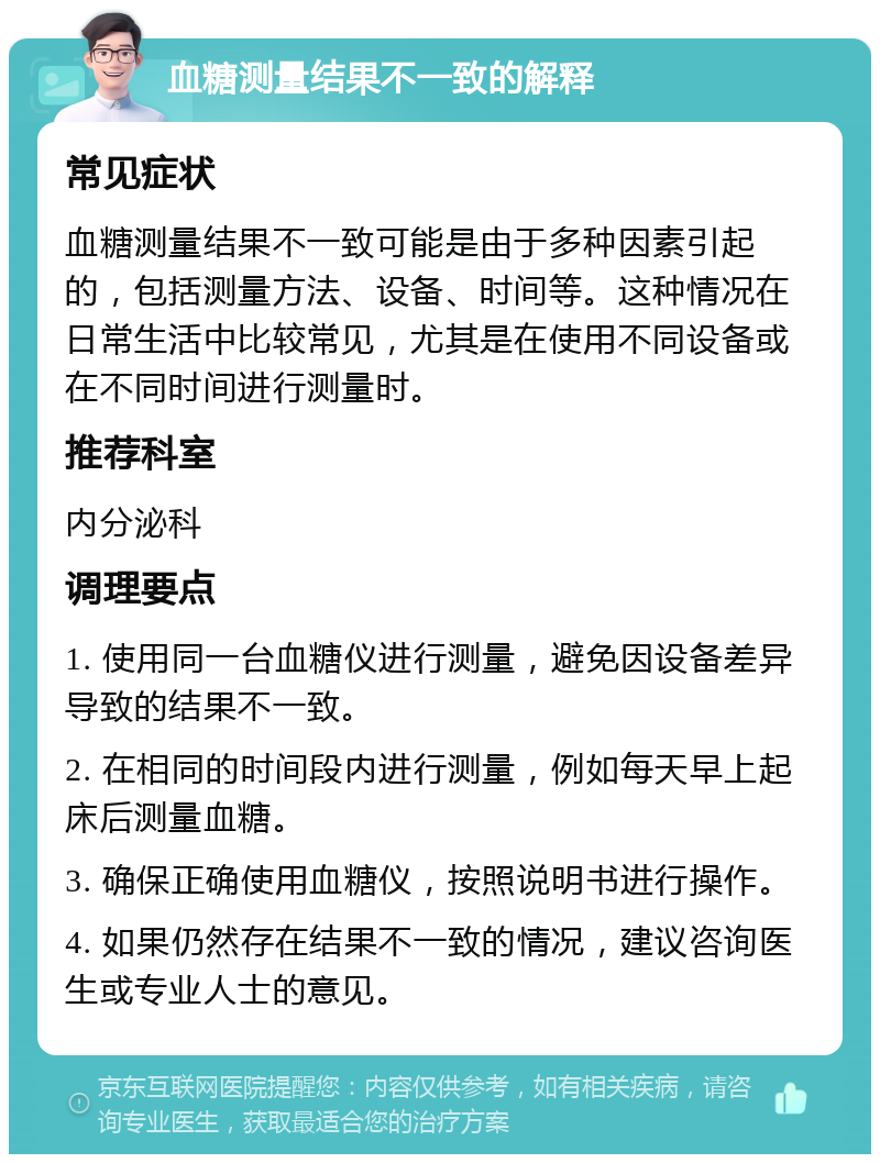 血糖测量结果不一致的解释 常见症状 血糖测量结果不一致可能是由于多种因素引起的，包括测量方法、设备、时间等。这种情况在日常生活中比较常见，尤其是在使用不同设备或在不同时间进行测量时。 推荐科室 内分泌科 调理要点 1. 使用同一台血糖仪进行测量，避免因设备差异导致的结果不一致。 2. 在相同的时间段内进行测量，例如每天早上起床后测量血糖。 3. 确保正确使用血糖仪，按照说明书进行操作。 4. 如果仍然存在结果不一致的情况，建议咨询医生或专业人士的意见。