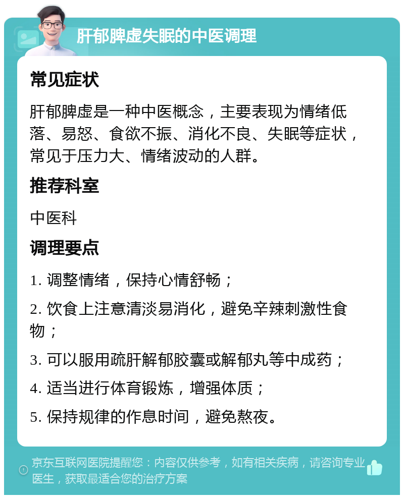 肝郁脾虚失眠的中医调理 常见症状 肝郁脾虚是一种中医概念，主要表现为情绪低落、易怒、食欲不振、消化不良、失眠等症状，常见于压力大、情绪波动的人群。 推荐科室 中医科 调理要点 1. 调整情绪，保持心情舒畅； 2. 饮食上注意清淡易消化，避免辛辣刺激性食物； 3. 可以服用疏肝解郁胶囊或解郁丸等中成药； 4. 适当进行体育锻炼，增强体质； 5. 保持规律的作息时间，避免熬夜。