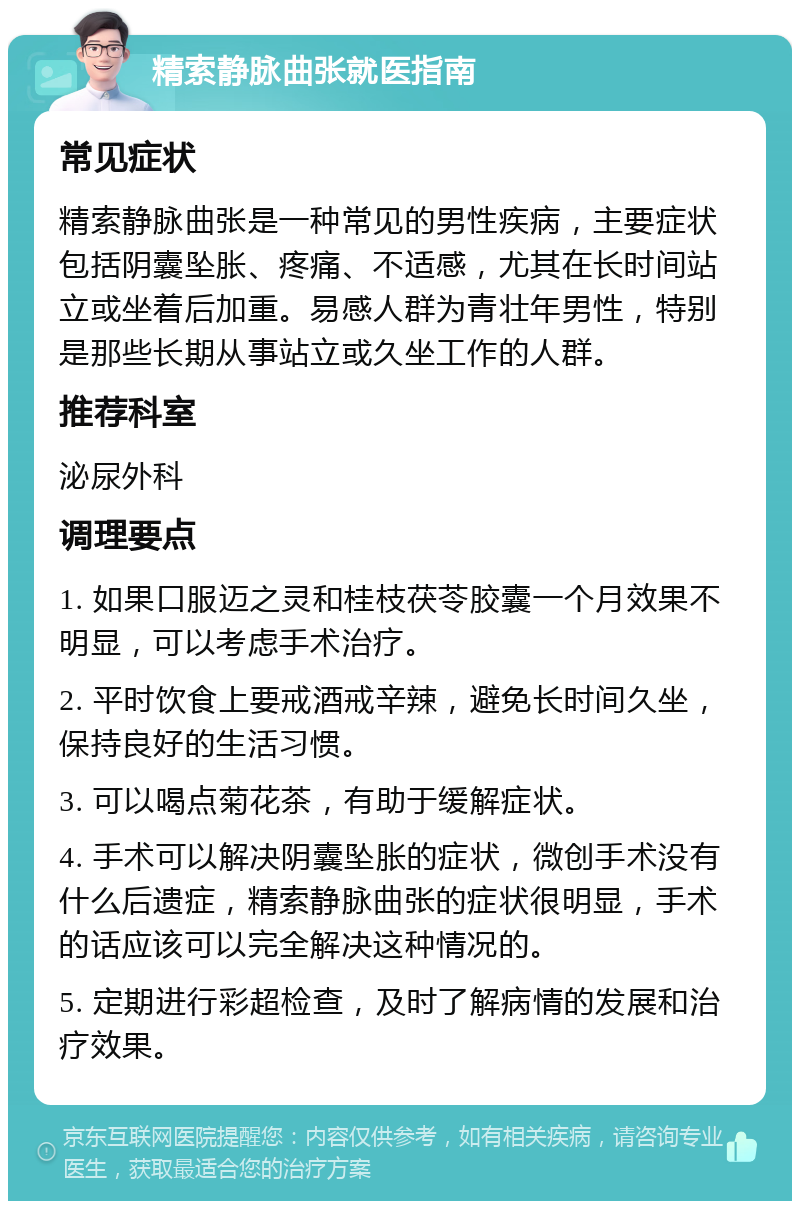 精索静脉曲张就医指南 常见症状 精索静脉曲张是一种常见的男性疾病，主要症状包括阴囊坠胀、疼痛、不适感，尤其在长时间站立或坐着后加重。易感人群为青壮年男性，特别是那些长期从事站立或久坐工作的人群。 推荐科室 泌尿外科 调理要点 1. 如果口服迈之灵和桂枝茯苓胶囊一个月效果不明显，可以考虑手术治疗。 2. 平时饮食上要戒酒戒辛辣，避免长时间久坐，保持良好的生活习惯。 3. 可以喝点菊花茶，有助于缓解症状。 4. 手术可以解决阴囊坠胀的症状，微创手术没有什么后遗症，精索静脉曲张的症状很明显，手术的话应该可以完全解决这种情况的。 5. 定期进行彩超检查，及时了解病情的发展和治疗效果。