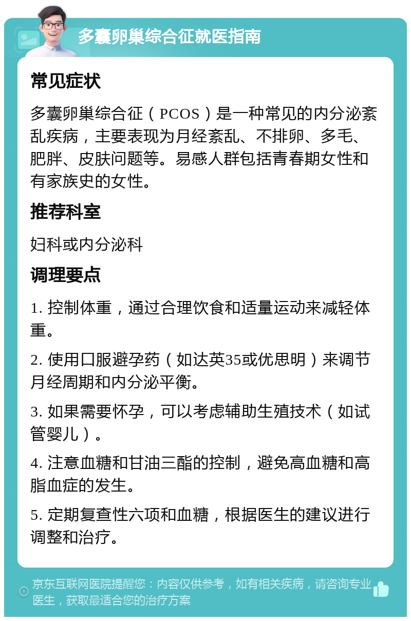 多囊卵巢综合征就医指南 常见症状 多囊卵巢综合征（PCOS）是一种常见的内分泌紊乱疾病，主要表现为月经紊乱、不排卵、多毛、肥胖、皮肤问题等。易感人群包括青春期女性和有家族史的女性。 推荐科室 妇科或内分泌科 调理要点 1. 控制体重，通过合理饮食和适量运动来减轻体重。 2. 使用口服避孕药（如达英35或优思明）来调节月经周期和内分泌平衡。 3. 如果需要怀孕，可以考虑辅助生殖技术（如试管婴儿）。 4. 注意血糖和甘油三酯的控制，避免高血糖和高脂血症的发生。 5. 定期复查性六项和血糖，根据医生的建议进行调整和治疗。