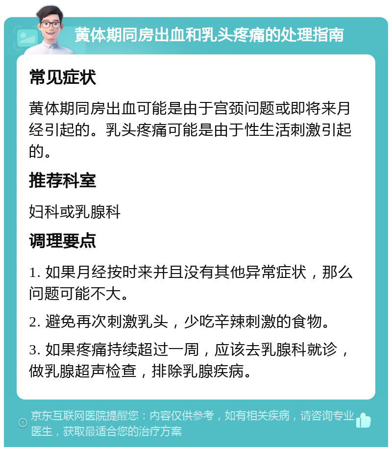 黄体期同房出血和乳头疼痛的处理指南 常见症状 黄体期同房出血可能是由于宫颈问题或即将来月经引起的。乳头疼痛可能是由于性生活刺激引起的。 推荐科室 妇科或乳腺科 调理要点 1. 如果月经按时来并且没有其他异常症状，那么问题可能不大。 2. 避免再次刺激乳头，少吃辛辣刺激的食物。 3. 如果疼痛持续超过一周，应该去乳腺科就诊，做乳腺超声检查，排除乳腺疾病。