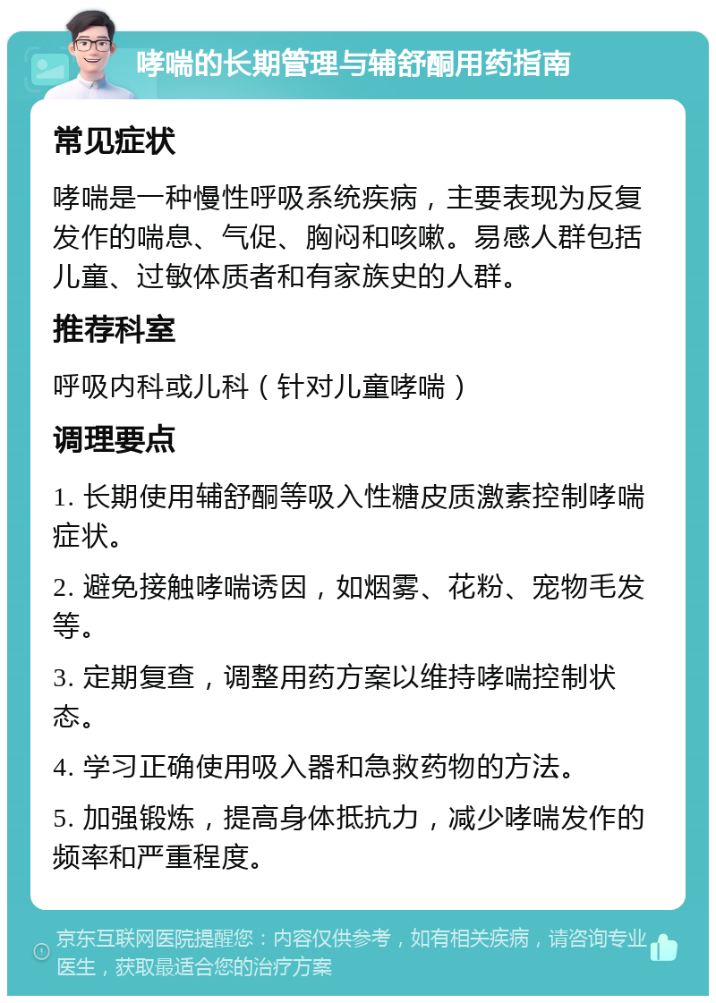 哮喘的长期管理与辅舒酮用药指南 常见症状 哮喘是一种慢性呼吸系统疾病，主要表现为反复发作的喘息、气促、胸闷和咳嗽。易感人群包括儿童、过敏体质者和有家族史的人群。 推荐科室 呼吸内科或儿科（针对儿童哮喘） 调理要点 1. 长期使用辅舒酮等吸入性糖皮质激素控制哮喘症状。 2. 避免接触哮喘诱因，如烟雾、花粉、宠物毛发等。 3. 定期复查，调整用药方案以维持哮喘控制状态。 4. 学习正确使用吸入器和急救药物的方法。 5. 加强锻炼，提高身体抵抗力，减少哮喘发作的频率和严重程度。