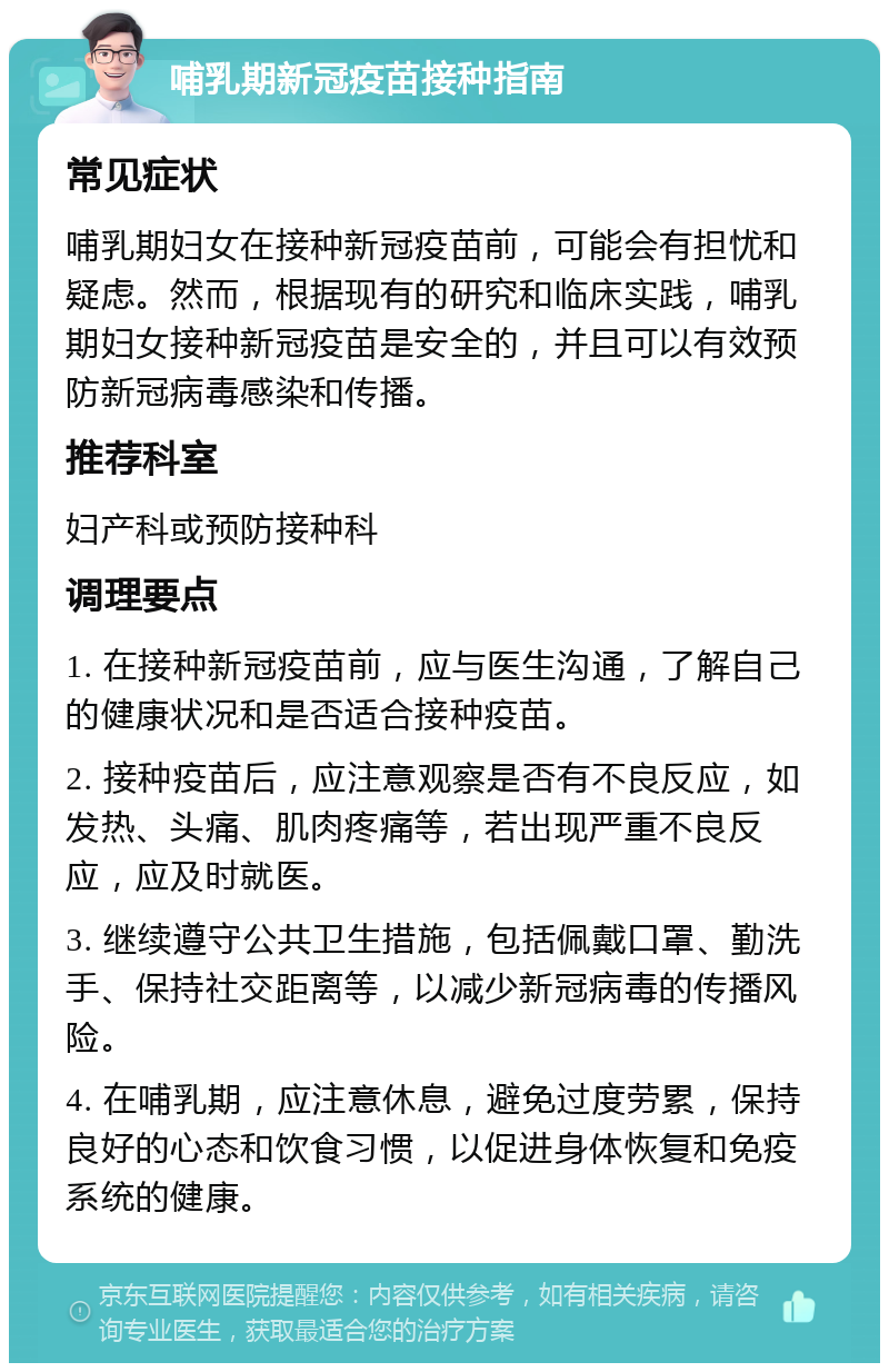 哺乳期新冠疫苗接种指南 常见症状 哺乳期妇女在接种新冠疫苗前，可能会有担忧和疑虑。然而，根据现有的研究和临床实践，哺乳期妇女接种新冠疫苗是安全的，并且可以有效预防新冠病毒感染和传播。 推荐科室 妇产科或预防接种科 调理要点 1. 在接种新冠疫苗前，应与医生沟通，了解自己的健康状况和是否适合接种疫苗。 2. 接种疫苗后，应注意观察是否有不良反应，如发热、头痛、肌肉疼痛等，若出现严重不良反应，应及时就医。 3. 继续遵守公共卫生措施，包括佩戴口罩、勤洗手、保持社交距离等，以减少新冠病毒的传播风险。 4. 在哺乳期，应注意休息，避免过度劳累，保持良好的心态和饮食习惯，以促进身体恢复和免疫系统的健康。