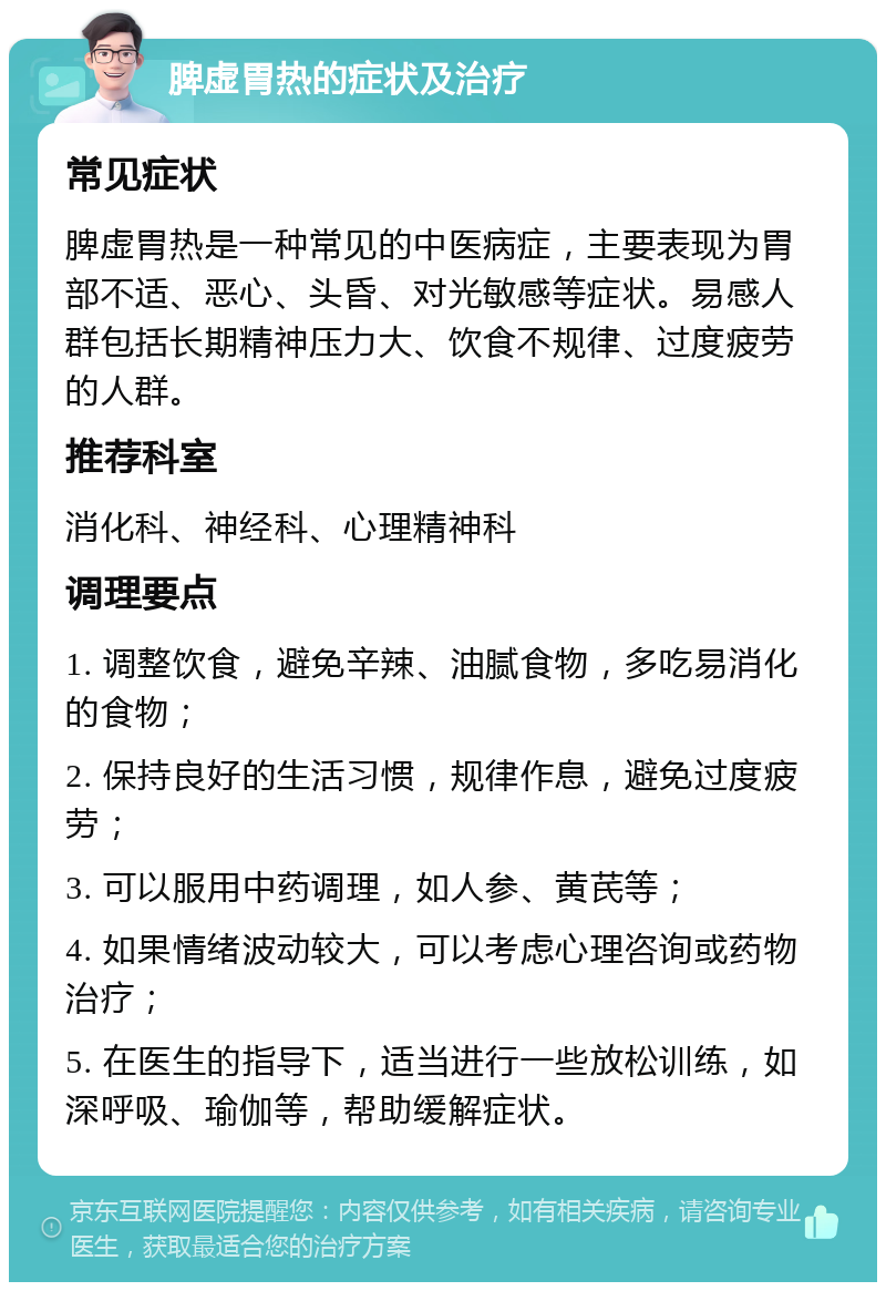 脾虚胃热的症状及治疗 常见症状 脾虚胃热是一种常见的中医病症，主要表现为胃部不适、恶心、头昏、对光敏感等症状。易感人群包括长期精神压力大、饮食不规律、过度疲劳的人群。 推荐科室 消化科、神经科、心理精神科 调理要点 1. 调整饮食，避免辛辣、油腻食物，多吃易消化的食物； 2. 保持良好的生活习惯，规律作息，避免过度疲劳； 3. 可以服用中药调理，如人参、黄芪等； 4. 如果情绪波动较大，可以考虑心理咨询或药物治疗； 5. 在医生的指导下，适当进行一些放松训练，如深呼吸、瑜伽等，帮助缓解症状。