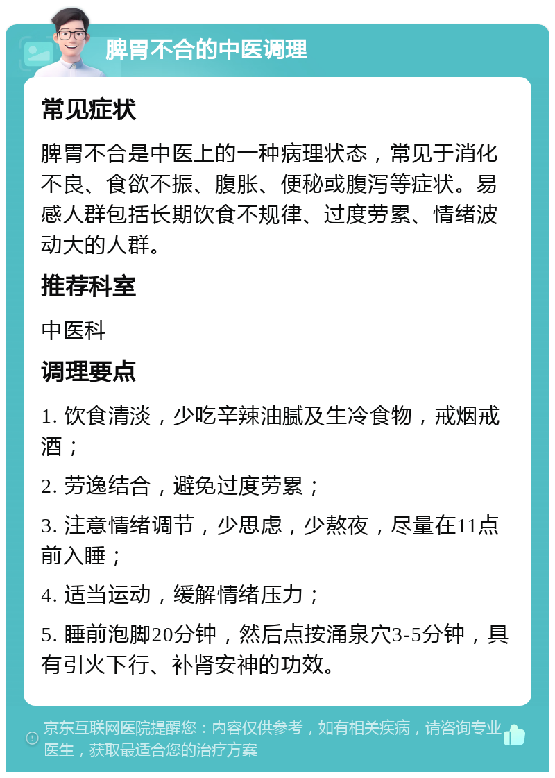 脾胃不合的中医调理 常见症状 脾胃不合是中医上的一种病理状态，常见于消化不良、食欲不振、腹胀、便秘或腹泻等症状。易感人群包括长期饮食不规律、过度劳累、情绪波动大的人群。 推荐科室 中医科 调理要点 1. 饮食清淡，少吃辛辣油腻及生冷食物，戒烟戒酒； 2. 劳逸结合，避免过度劳累； 3. 注意情绪调节，少思虑，少熬夜，尽量在11点前入睡； 4. 适当运动，缓解情绪压力； 5. 睡前泡脚20分钟，然后点按涌泉穴3-5分钟，具有引火下行、补肾安神的功效。