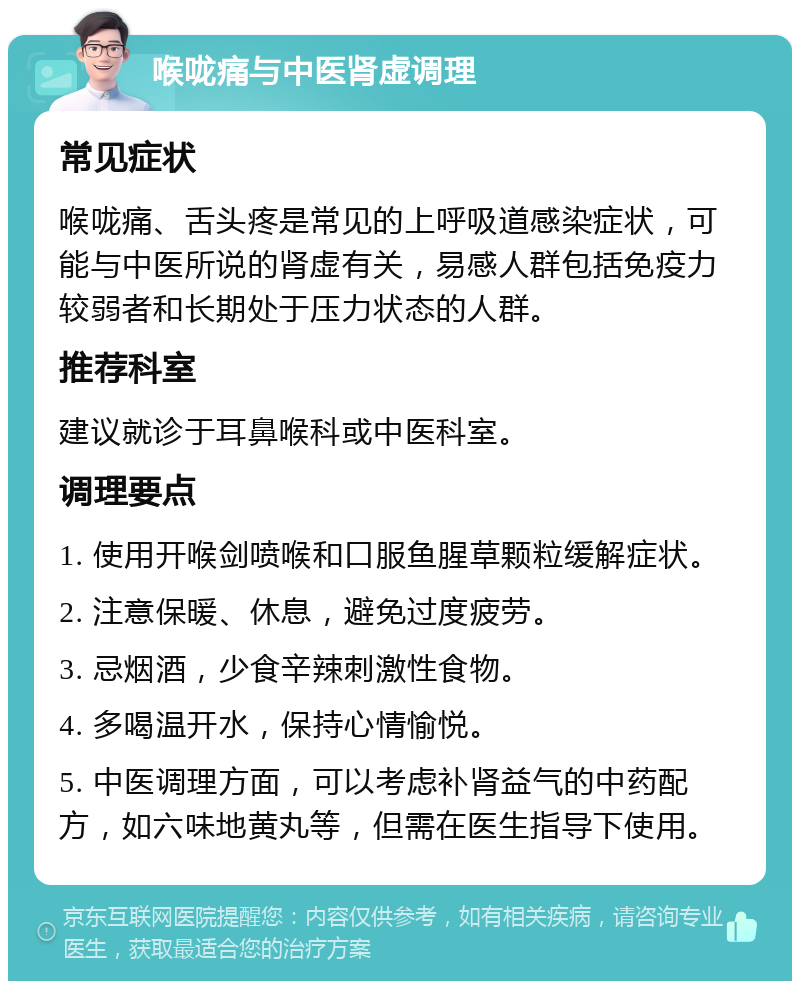 喉咙痛与中医肾虚调理 常见症状 喉咙痛、舌头疼是常见的上呼吸道感染症状，可能与中医所说的肾虚有关，易感人群包括免疫力较弱者和长期处于压力状态的人群。 推荐科室 建议就诊于耳鼻喉科或中医科室。 调理要点 1. 使用开喉剑喷喉和口服鱼腥草颗粒缓解症状。 2. 注意保暖、休息，避免过度疲劳。 3. 忌烟酒，少食辛辣刺激性食物。 4. 多喝温开水，保持心情愉悦。 5. 中医调理方面，可以考虑补肾益气的中药配方，如六味地黄丸等，但需在医生指导下使用。