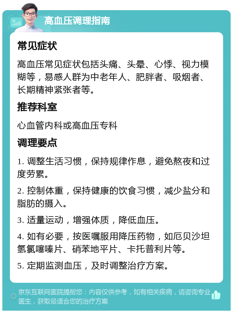 高血压调理指南 常见症状 高血压常见症状包括头痛、头晕、心悸、视力模糊等，易感人群为中老年人、肥胖者、吸烟者、长期精神紧张者等。 推荐科室 心血管内科或高血压专科 调理要点 1. 调整生活习惯，保持规律作息，避免熬夜和过度劳累。 2. 控制体重，保持健康的饮食习惯，减少盐分和脂肪的摄入。 3. 适量运动，增强体质，降低血压。 4. 如有必要，按医嘱服用降压药物，如厄贝沙坦氢氯噻嗪片、硝苯地平片、卡托普利片等。 5. 定期监测血压，及时调整治疗方案。