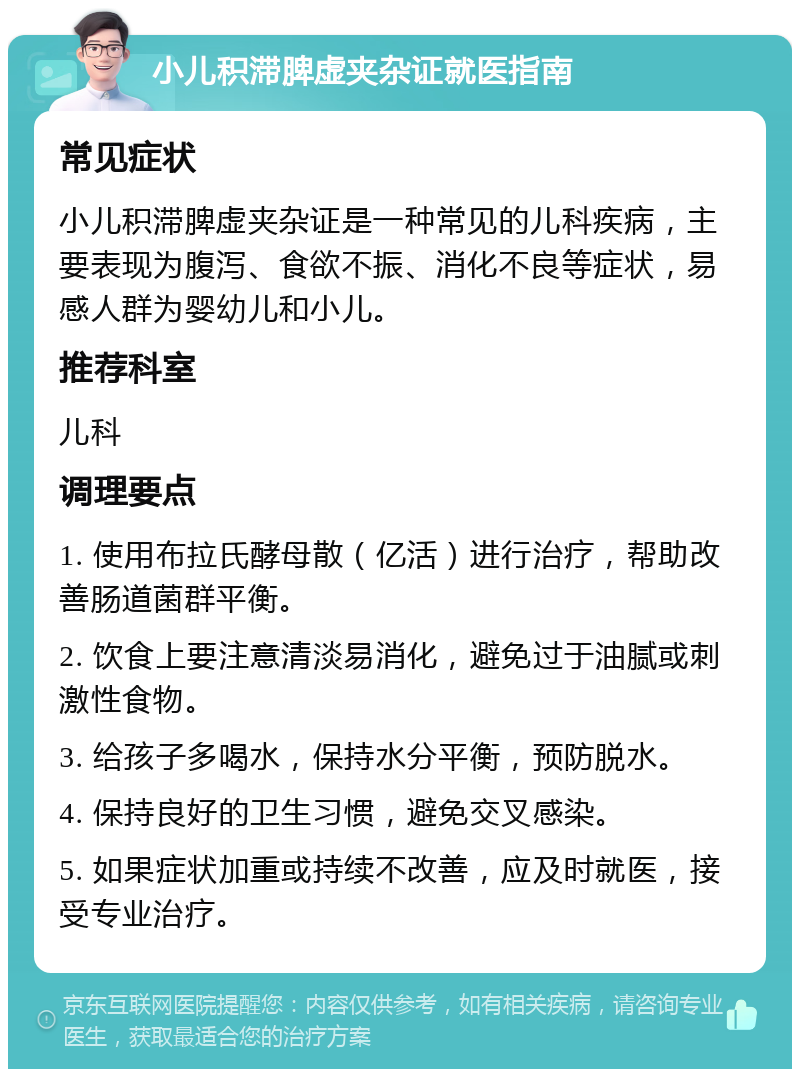 小儿积滞脾虚夹杂证就医指南 常见症状 小儿积滞脾虚夹杂证是一种常见的儿科疾病，主要表现为腹泻、食欲不振、消化不良等症状，易感人群为婴幼儿和小儿。 推荐科室 儿科 调理要点 1. 使用布拉氏酵母散（亿活）进行治疗，帮助改善肠道菌群平衡。 2. 饮食上要注意清淡易消化，避免过于油腻或刺激性食物。 3. 给孩子多喝水，保持水分平衡，预防脱水。 4. 保持良好的卫生习惯，避免交叉感染。 5. 如果症状加重或持续不改善，应及时就医，接受专业治疗。