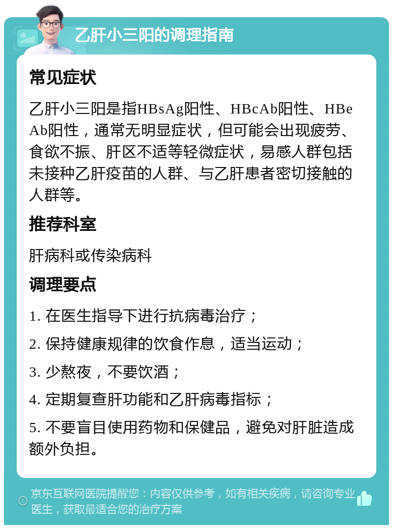 乙肝小三阳的调理指南 常见症状 乙肝小三阳是指HBsAg阳性、HBcAb阳性、HBeAb阳性，通常无明显症状，但可能会出现疲劳、食欲不振、肝区不适等轻微症状，易感人群包括未接种乙肝疫苗的人群、与乙肝患者密切接触的人群等。 推荐科室 肝病科或传染病科 调理要点 1. 在医生指导下进行抗病毒治疗； 2. 保持健康规律的饮食作息，适当运动； 3. 少熬夜，不要饮酒； 4. 定期复查肝功能和乙肝病毒指标； 5. 不要盲目使用药物和保健品，避免对肝脏造成额外负担。