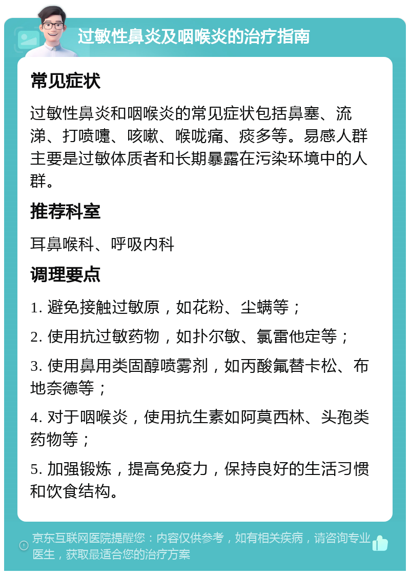 过敏性鼻炎及咽喉炎的治疗指南 常见症状 过敏性鼻炎和咽喉炎的常见症状包括鼻塞、流涕、打喷嚏、咳嗽、喉咙痛、痰多等。易感人群主要是过敏体质者和长期暴露在污染环境中的人群。 推荐科室 耳鼻喉科、呼吸内科 调理要点 1. 避免接触过敏原，如花粉、尘螨等； 2. 使用抗过敏药物，如扑尔敏、氯雷他定等； 3. 使用鼻用类固醇喷雾剂，如丙酸氟替卡松、布地奈德等； 4. 对于咽喉炎，使用抗生素如阿莫西林、头孢类药物等； 5. 加强锻炼，提高免疫力，保持良好的生活习惯和饮食结构。