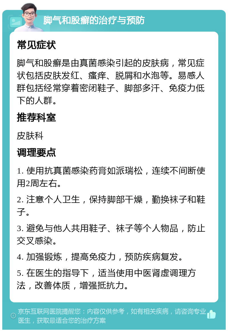 脚气和股癣的治疗与预防 常见症状 脚气和股癣是由真菌感染引起的皮肤病，常见症状包括皮肤发红、瘙痒、脱屑和水泡等。易感人群包括经常穿着密闭鞋子、脚部多汗、免疫力低下的人群。 推荐科室 皮肤科 调理要点 1. 使用抗真菌感染药膏如派瑞松，连续不间断使用2周左右。 2. 注意个人卫生，保持脚部干燥，勤换袜子和鞋子。 3. 避免与他人共用鞋子、袜子等个人物品，防止交叉感染。 4. 加强锻炼，提高免疫力，预防疾病复发。 5. 在医生的指导下，适当使用中医肾虚调理方法，改善体质，增强抵抗力。