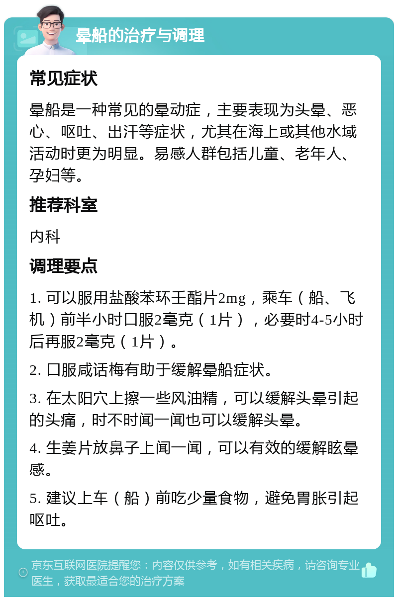 晕船的治疗与调理 常见症状 晕船是一种常见的晕动症，主要表现为头晕、恶心、呕吐、出汗等症状，尤其在海上或其他水域活动时更为明显。易感人群包括儿童、老年人、孕妇等。 推荐科室 内科 调理要点 1. 可以服用盐酸苯环壬酯片2mg，乘车（船、飞机）前半小时口服2毫克（1片），必要时4-5小时后再服2毫克（1片）。 2. 口服咸话梅有助于缓解晕船症状。 3. 在太阳穴上擦一些风油精，可以缓解头晕引起的头痛，时不时闻一闻也可以缓解头晕。 4. 生姜片放鼻子上闻一闻，可以有效的缓解眩晕感。 5. 建议上车（船）前吃少量食物，避免胃胀引起呕吐。