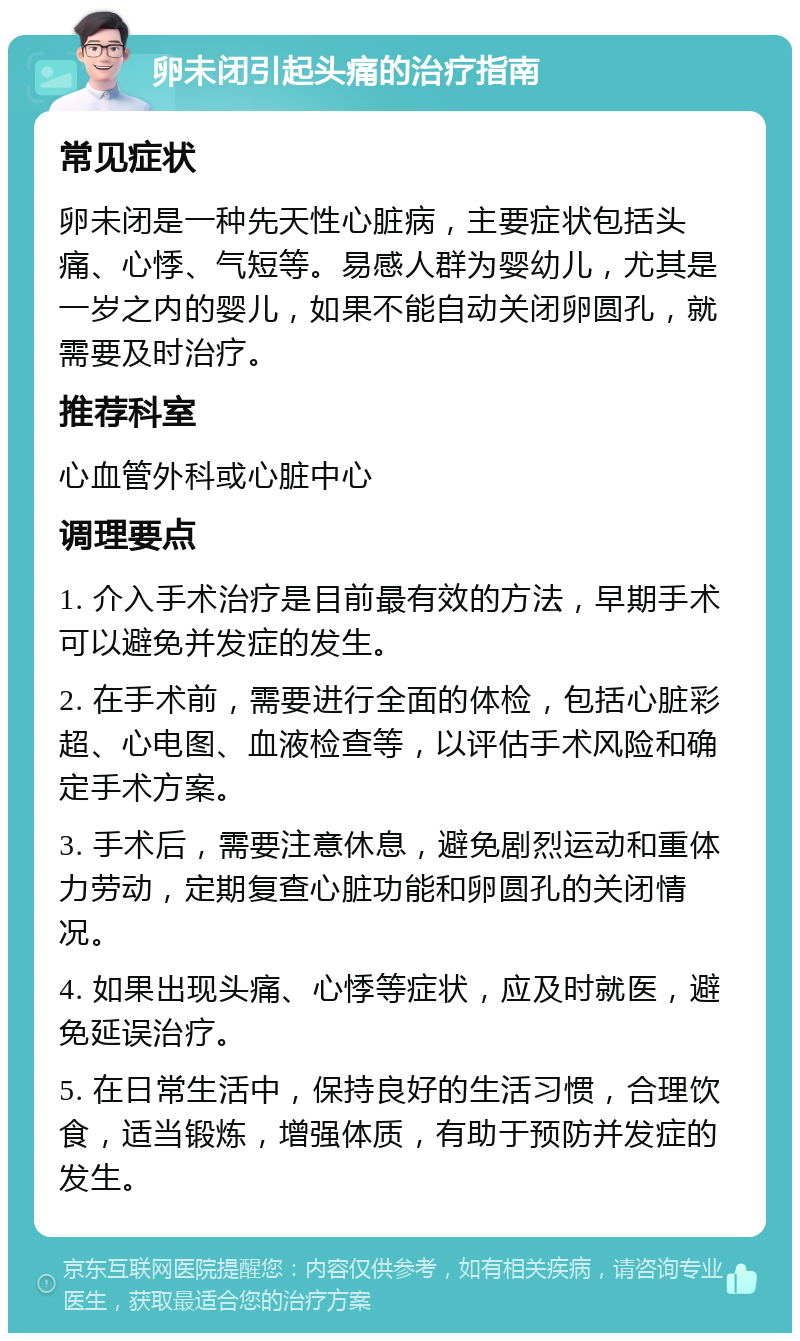 卵未闭引起头痛的治疗指南 常见症状 卵未闭是一种先天性心脏病，主要症状包括头痛、心悸、气短等。易感人群为婴幼儿，尤其是一岁之内的婴儿，如果不能自动关闭卵圆孔，就需要及时治疗。 推荐科室 心血管外科或心脏中心 调理要点 1. 介入手术治疗是目前最有效的方法，早期手术可以避免并发症的发生。 2. 在手术前，需要进行全面的体检，包括心脏彩超、心电图、血液检查等，以评估手术风险和确定手术方案。 3. 手术后，需要注意休息，避免剧烈运动和重体力劳动，定期复查心脏功能和卵圆孔的关闭情况。 4. 如果出现头痛、心悸等症状，应及时就医，避免延误治疗。 5. 在日常生活中，保持良好的生活习惯，合理饮食，适当锻炼，增强体质，有助于预防并发症的发生。