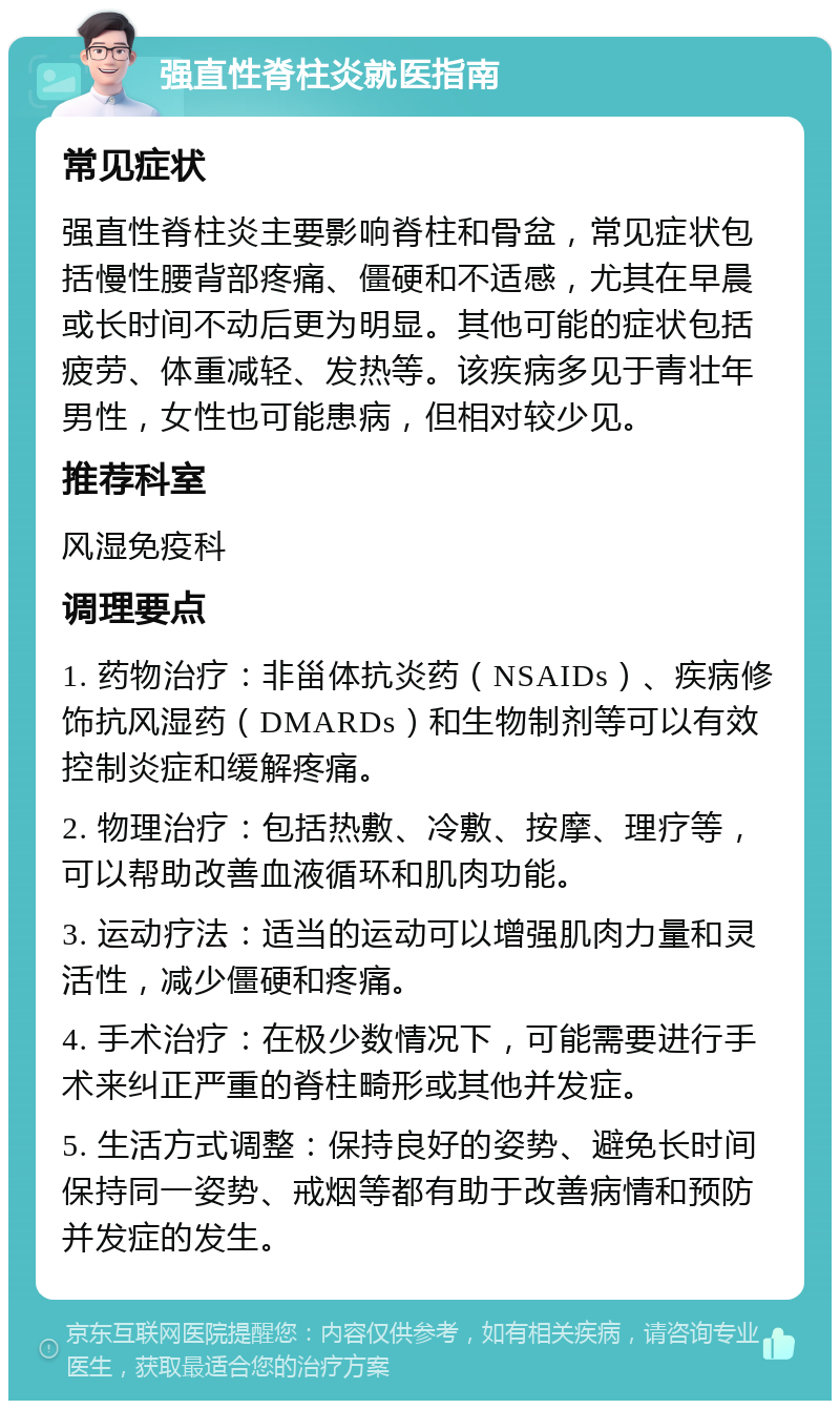 强直性脊柱炎就医指南 常见症状 强直性脊柱炎主要影响脊柱和骨盆，常见症状包括慢性腰背部疼痛、僵硬和不适感，尤其在早晨或长时间不动后更为明显。其他可能的症状包括疲劳、体重减轻、发热等。该疾病多见于青壮年男性，女性也可能患病，但相对较少见。 推荐科室 风湿免疫科 调理要点 1. 药物治疗：非甾体抗炎药（NSAIDs）、疾病修饰抗风湿药（DMARDs）和生物制剂等可以有效控制炎症和缓解疼痛。 2. 物理治疗：包括热敷、冷敷、按摩、理疗等，可以帮助改善血液循环和肌肉功能。 3. 运动疗法：适当的运动可以增强肌肉力量和灵活性，减少僵硬和疼痛。 4. 手术治疗：在极少数情况下，可能需要进行手术来纠正严重的脊柱畸形或其他并发症。 5. 生活方式调整：保持良好的姿势、避免长时间保持同一姿势、戒烟等都有助于改善病情和预防并发症的发生。