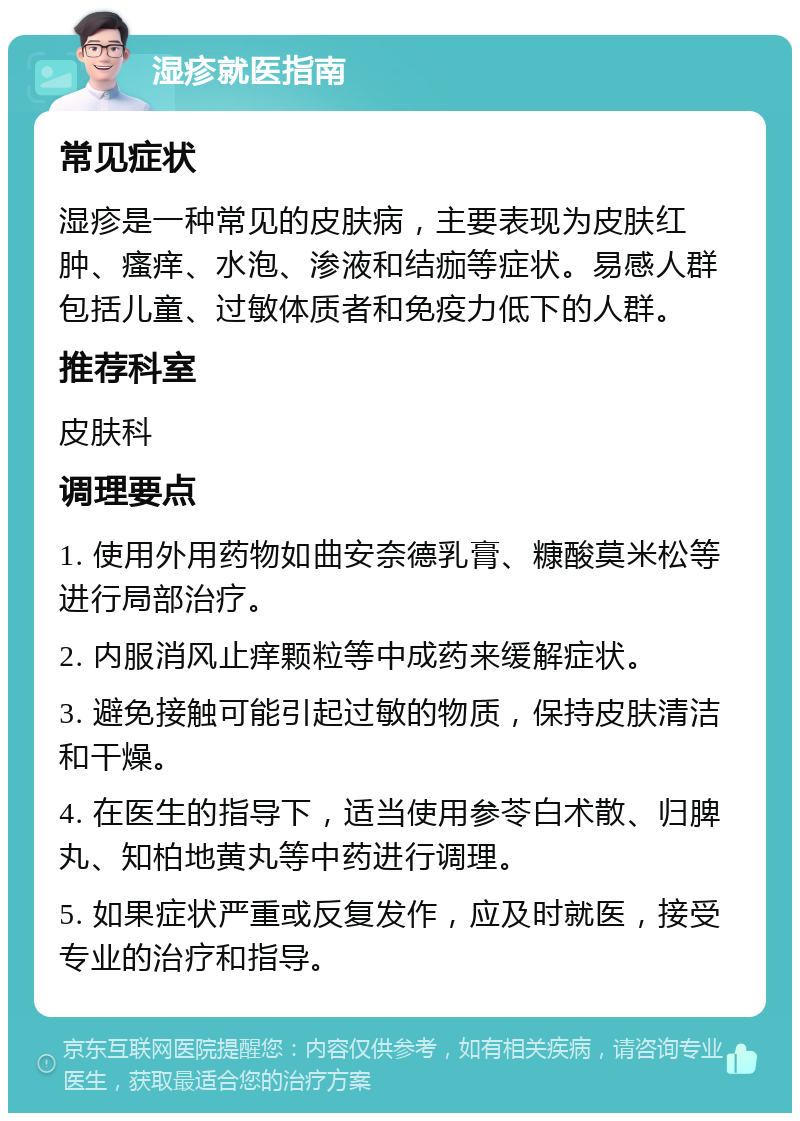 湿疹就医指南 常见症状 湿疹是一种常见的皮肤病，主要表现为皮肤红肿、瘙痒、水泡、渗液和结痂等症状。易感人群包括儿童、过敏体质者和免疫力低下的人群。 推荐科室 皮肤科 调理要点 1. 使用外用药物如曲安奈德乳膏、糠酸莫米松等进行局部治疗。 2. 内服消风止痒颗粒等中成药来缓解症状。 3. 避免接触可能引起过敏的物质，保持皮肤清洁和干燥。 4. 在医生的指导下，适当使用参苓白术散、归脾丸、知柏地黄丸等中药进行调理。 5. 如果症状严重或反复发作，应及时就医，接受专业的治疗和指导。