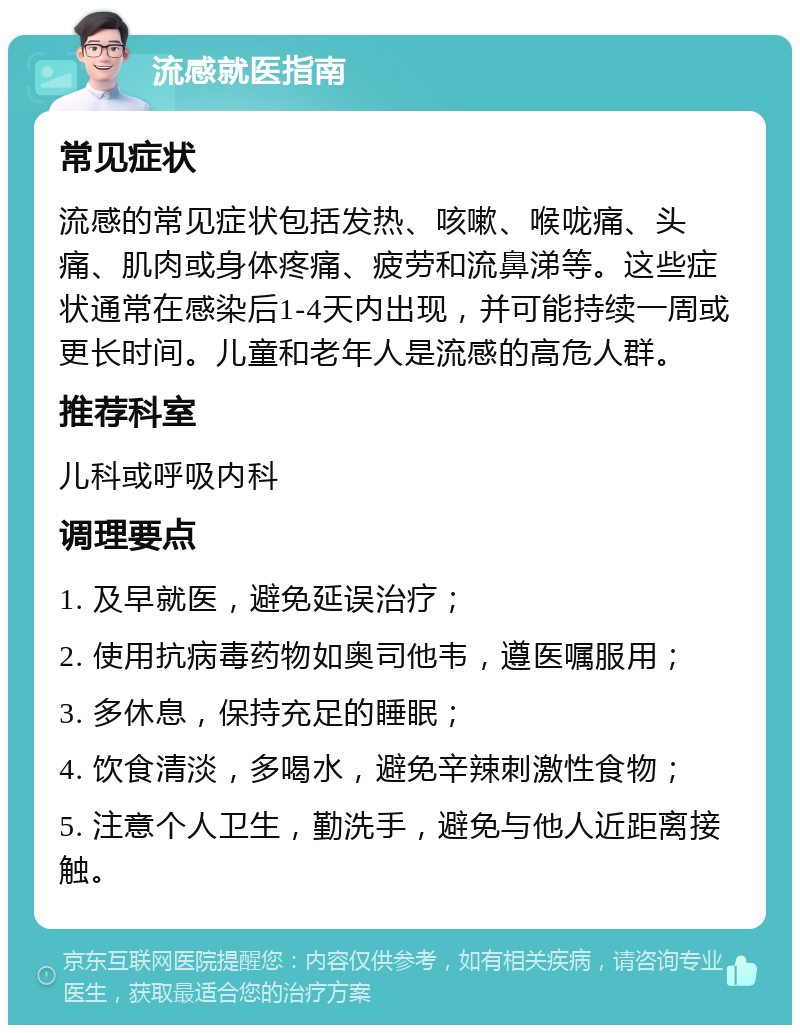 流感就医指南 常见症状 流感的常见症状包括发热、咳嗽、喉咙痛、头痛、肌肉或身体疼痛、疲劳和流鼻涕等。这些症状通常在感染后1-4天内出现，并可能持续一周或更长时间。儿童和老年人是流感的高危人群。 推荐科室 儿科或呼吸内科 调理要点 1. 及早就医，避免延误治疗； 2. 使用抗病毒药物如奥司他韦，遵医嘱服用； 3. 多休息，保持充足的睡眠； 4. 饮食清淡，多喝水，避免辛辣刺激性食物； 5. 注意个人卫生，勤洗手，避免与他人近距离接触。