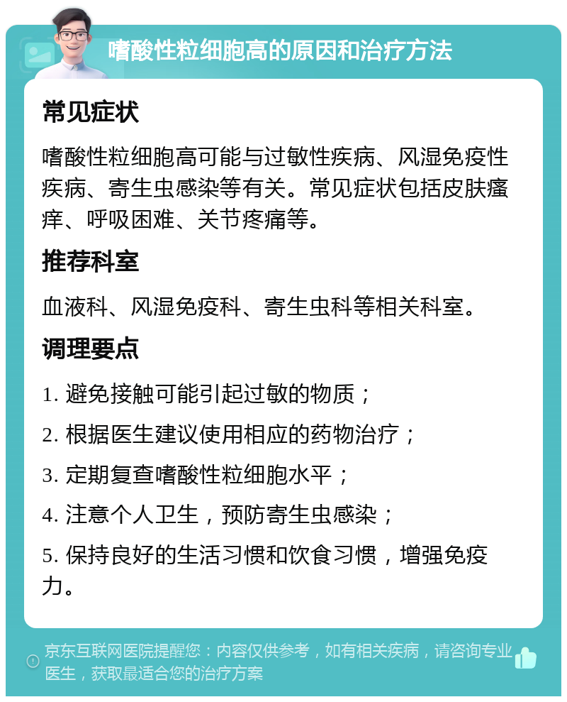 嗜酸性粒细胞高的原因和治疗方法 常见症状 嗜酸性粒细胞高可能与过敏性疾病、风湿免疫性疾病、寄生虫感染等有关。常见症状包括皮肤瘙痒、呼吸困难、关节疼痛等。 推荐科室 血液科、风湿免疫科、寄生虫科等相关科室。 调理要点 1. 避免接触可能引起过敏的物质； 2. 根据医生建议使用相应的药物治疗； 3. 定期复查嗜酸性粒细胞水平； 4. 注意个人卫生，预防寄生虫感染； 5. 保持良好的生活习惯和饮食习惯，增强免疫力。