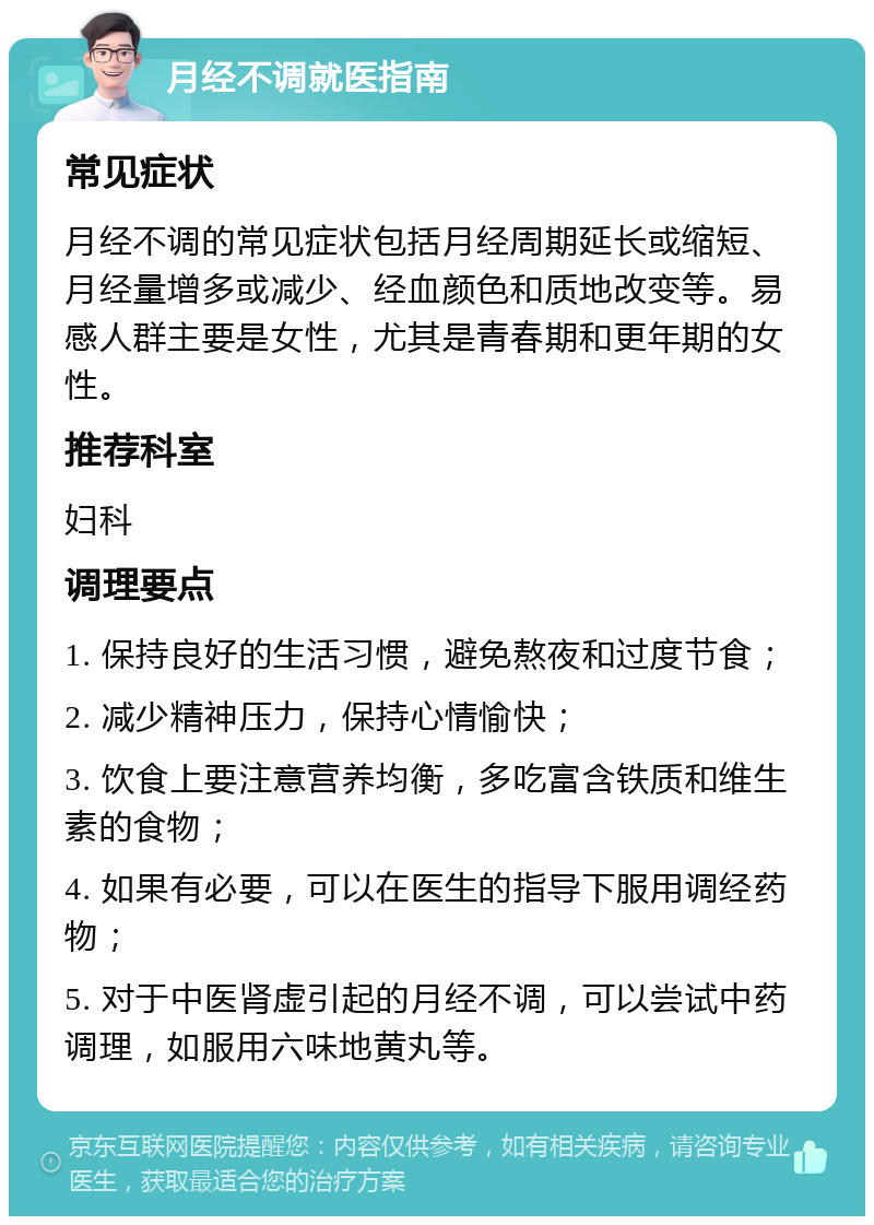 月经不调就医指南 常见症状 月经不调的常见症状包括月经周期延长或缩短、月经量增多或减少、经血颜色和质地改变等。易感人群主要是女性，尤其是青春期和更年期的女性。 推荐科室 妇科 调理要点 1. 保持良好的生活习惯，避免熬夜和过度节食； 2. 减少精神压力，保持心情愉快； 3. 饮食上要注意营养均衡，多吃富含铁质和维生素的食物； 4. 如果有必要，可以在医生的指导下服用调经药物； 5. 对于中医肾虚引起的月经不调，可以尝试中药调理，如服用六味地黄丸等。