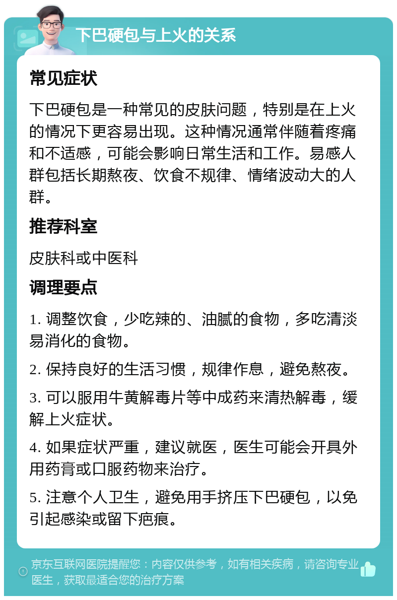 下巴硬包与上火的关系 常见症状 下巴硬包是一种常见的皮肤问题，特别是在上火的情况下更容易出现。这种情况通常伴随着疼痛和不适感，可能会影响日常生活和工作。易感人群包括长期熬夜、饮食不规律、情绪波动大的人群。 推荐科室 皮肤科或中医科 调理要点 1. 调整饮食，少吃辣的、油腻的食物，多吃清淡易消化的食物。 2. 保持良好的生活习惯，规律作息，避免熬夜。 3. 可以服用牛黄解毒片等中成药来清热解毒，缓解上火症状。 4. 如果症状严重，建议就医，医生可能会开具外用药膏或口服药物来治疗。 5. 注意个人卫生，避免用手挤压下巴硬包，以免引起感染或留下疤痕。