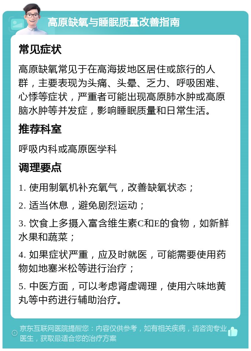 高原缺氧与睡眠质量改善指南 常见症状 高原缺氧常见于在高海拔地区居住或旅行的人群，主要表现为头痛、头晕、乏力、呼吸困难、心悸等症状，严重者可能出现高原肺水肿或高原脑水肿等并发症，影响睡眠质量和日常生活。 推荐科室 呼吸内科或高原医学科 调理要点 1. 使用制氧机补充氧气，改善缺氧状态； 2. 适当休息，避免剧烈运动； 3. 饮食上多摄入富含维生素C和E的食物，如新鲜水果和蔬菜； 4. 如果症状严重，应及时就医，可能需要使用药物如地塞米松等进行治疗； 5. 中医方面，可以考虑肾虚调理，使用六味地黄丸等中药进行辅助治疗。