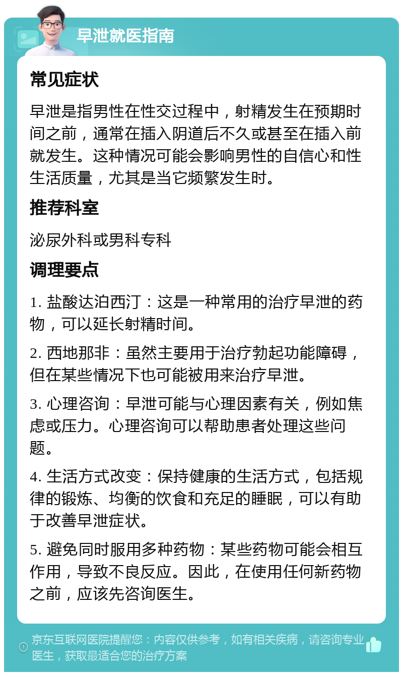 早泄就医指南 常见症状 早泄是指男性在性交过程中，射精发生在预期时间之前，通常在插入阴道后不久或甚至在插入前就发生。这种情况可能会影响男性的自信心和性生活质量，尤其是当它频繁发生时。 推荐科室 泌尿外科或男科专科 调理要点 1. 盐酸达泊西汀：这是一种常用的治疗早泄的药物，可以延长射精时间。 2. 西地那非：虽然主要用于治疗勃起功能障碍，但在某些情况下也可能被用来治疗早泄。 3. 心理咨询：早泄可能与心理因素有关，例如焦虑或压力。心理咨询可以帮助患者处理这些问题。 4. 生活方式改变：保持健康的生活方式，包括规律的锻炼、均衡的饮食和充足的睡眠，可以有助于改善早泄症状。 5. 避免同时服用多种药物：某些药物可能会相互作用，导致不良反应。因此，在使用任何新药物之前，应该先咨询医生。