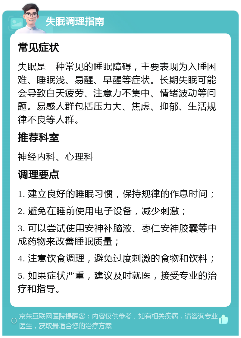 失眠调理指南 常见症状 失眠是一种常见的睡眠障碍，主要表现为入睡困难、睡眠浅、易醒、早醒等症状。长期失眠可能会导致白天疲劳、注意力不集中、情绪波动等问题。易感人群包括压力大、焦虑、抑郁、生活规律不良等人群。 推荐科室 神经内科、心理科 调理要点 1. 建立良好的睡眠习惯，保持规律的作息时间； 2. 避免在睡前使用电子设备，减少刺激； 3. 可以尝试使用安神补脑液、枣仁安神胶囊等中成药物来改善睡眠质量； 4. 注意饮食调理，避免过度刺激的食物和饮料； 5. 如果症状严重，建议及时就医，接受专业的治疗和指导。