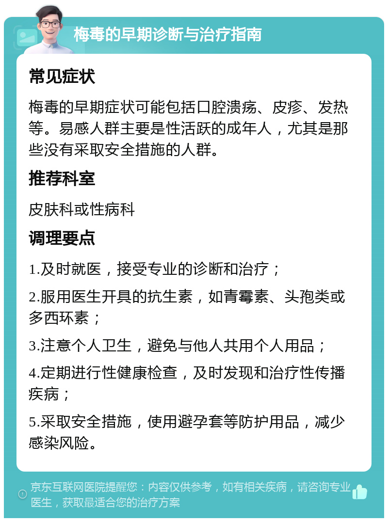 梅毒的早期诊断与治疗指南 常见症状 梅毒的早期症状可能包括口腔溃疡、皮疹、发热等。易感人群主要是性活跃的成年人，尤其是那些没有采取安全措施的人群。 推荐科室 皮肤科或性病科 调理要点 1.及时就医，接受专业的诊断和治疗； 2.服用医生开具的抗生素，如青霉素、头孢类或多西环素； 3.注意个人卫生，避免与他人共用个人用品； 4.定期进行性健康检查，及时发现和治疗性传播疾病； 5.采取安全措施，使用避孕套等防护用品，减少感染风险。