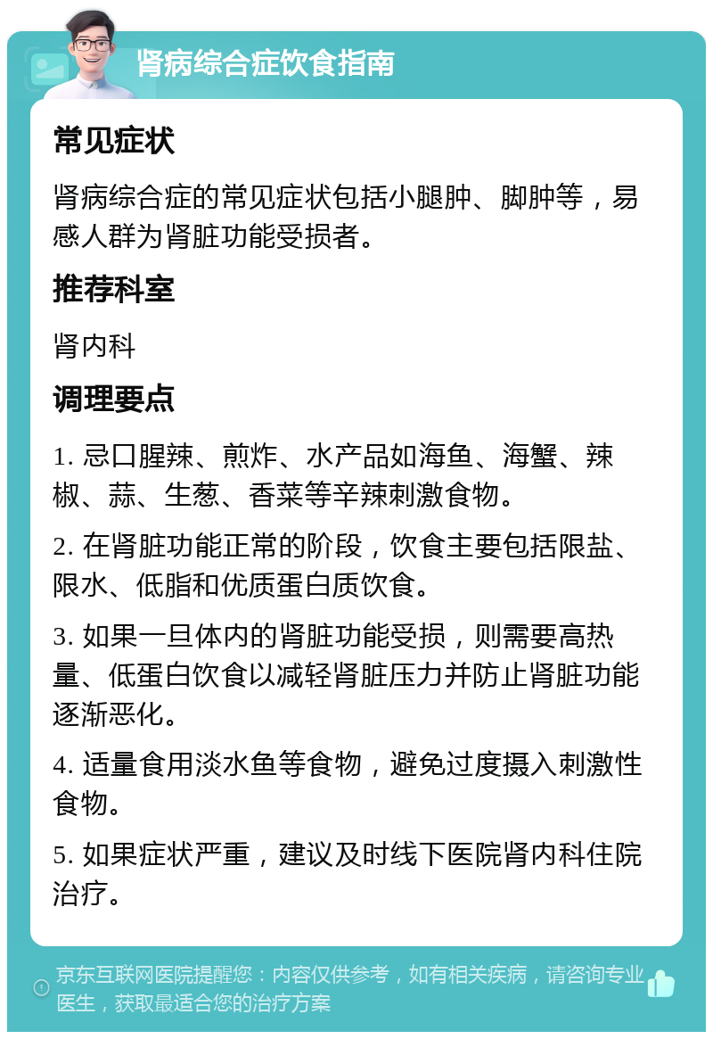 肾病综合症饮食指南 常见症状 肾病综合症的常见症状包括小腿肿、脚肿等，易感人群为肾脏功能受损者。 推荐科室 肾内科 调理要点 1. 忌口腥辣、煎炸、水产品如海鱼、海蟹、辣椒、蒜、生葱、香菜等辛辣刺激食物。 2. 在肾脏功能正常的阶段，饮食主要包括限盐、限水、低脂和优质蛋白质饮食。 3. 如果一旦体内的肾脏功能受损，则需要高热量、低蛋白饮食以减轻肾脏压力并防止肾脏功能逐渐恶化。 4. 适量食用淡水鱼等食物，避免过度摄入刺激性食物。 5. 如果症状严重，建议及时线下医院肾内科住院治疗。