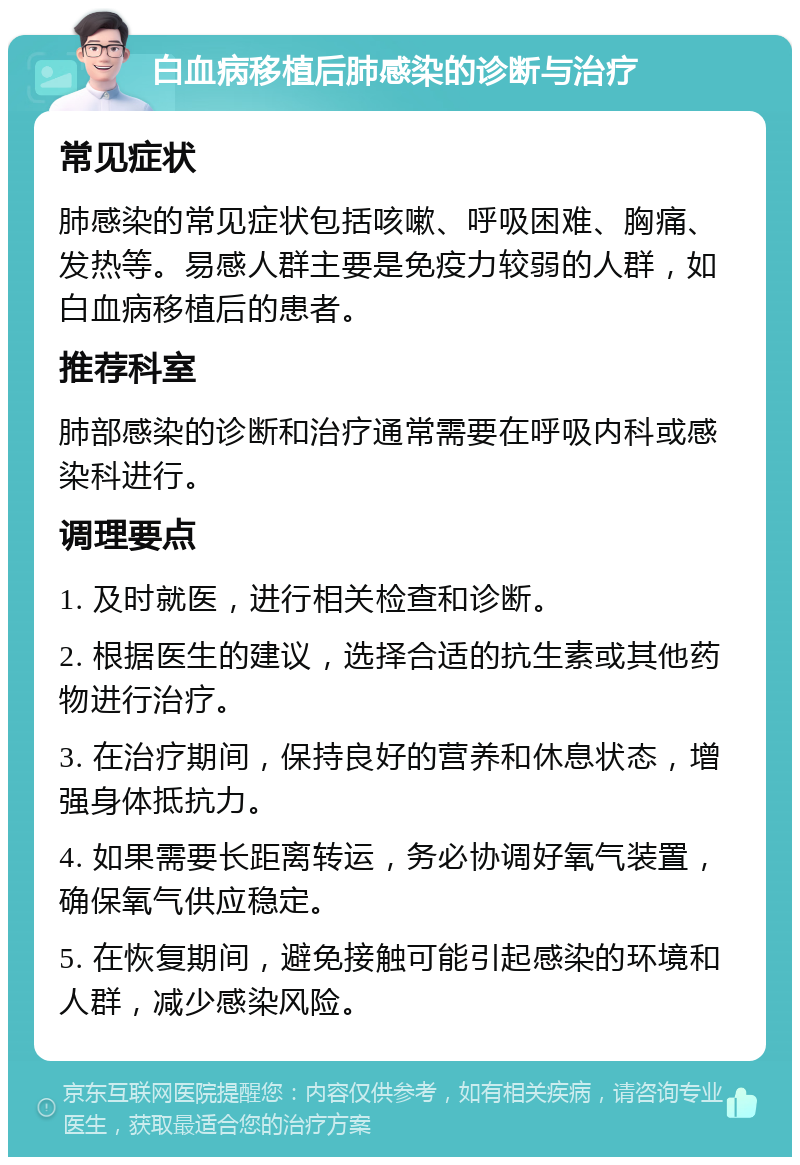 白血病移植后肺感染的诊断与治疗 常见症状 肺感染的常见症状包括咳嗽、呼吸困难、胸痛、发热等。易感人群主要是免疫力较弱的人群，如白血病移植后的患者。 推荐科室 肺部感染的诊断和治疗通常需要在呼吸内科或感染科进行。 调理要点 1. 及时就医，进行相关检查和诊断。 2. 根据医生的建议，选择合适的抗生素或其他药物进行治疗。 3. 在治疗期间，保持良好的营养和休息状态，增强身体抵抗力。 4. 如果需要长距离转运，务必协调好氧气装置，确保氧气供应稳定。 5. 在恢复期间，避免接触可能引起感染的环境和人群，减少感染风险。