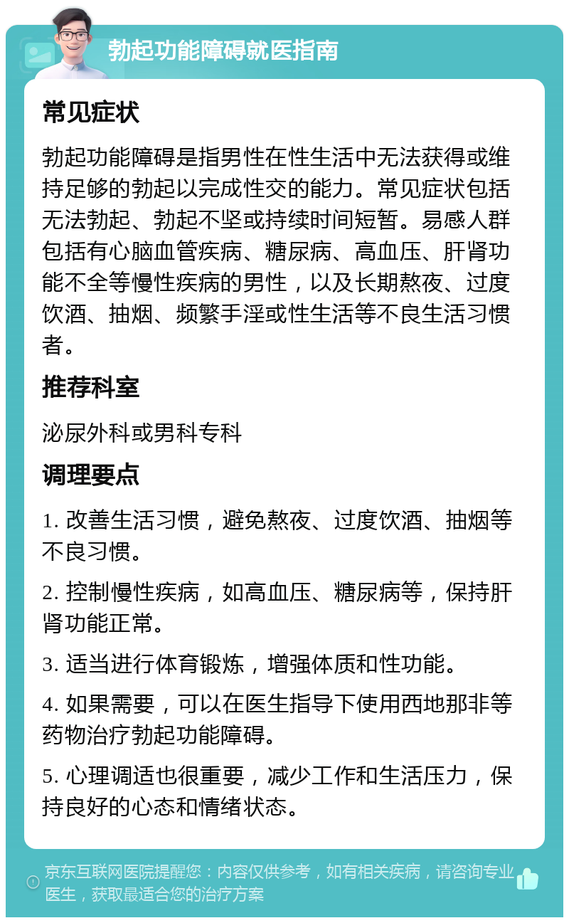 勃起功能障碍就医指南 常见症状 勃起功能障碍是指男性在性生活中无法获得或维持足够的勃起以完成性交的能力。常见症状包括无法勃起、勃起不坚或持续时间短暂。易感人群包括有心脑血管疾病、糖尿病、高血压、肝肾功能不全等慢性疾病的男性，以及长期熬夜、过度饮酒、抽烟、频繁手淫或性生活等不良生活习惯者。 推荐科室 泌尿外科或男科专科 调理要点 1. 改善生活习惯，避免熬夜、过度饮酒、抽烟等不良习惯。 2. 控制慢性疾病，如高血压、糖尿病等，保持肝肾功能正常。 3. 适当进行体育锻炼，增强体质和性功能。 4. 如果需要，可以在医生指导下使用西地那非等药物治疗勃起功能障碍。 5. 心理调适也很重要，减少工作和生活压力，保持良好的心态和情绪状态。