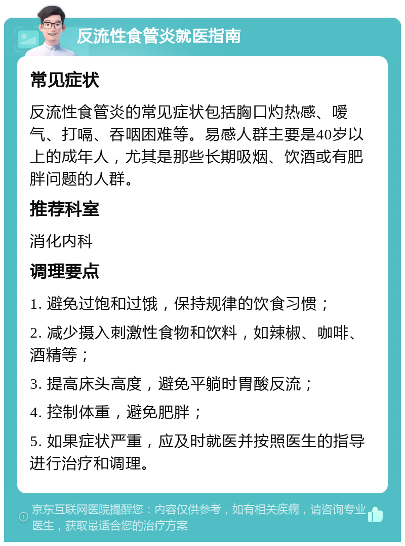 反流性食管炎就医指南 常见症状 反流性食管炎的常见症状包括胸口灼热感、嗳气、打嗝、吞咽困难等。易感人群主要是40岁以上的成年人，尤其是那些长期吸烟、饮酒或有肥胖问题的人群。 推荐科室 消化内科 调理要点 1. 避免过饱和过饿，保持规律的饮食习惯； 2. 减少摄入刺激性食物和饮料，如辣椒、咖啡、酒精等； 3. 提高床头高度，避免平躺时胃酸反流； 4. 控制体重，避免肥胖； 5. 如果症状严重，应及时就医并按照医生的指导进行治疗和调理。