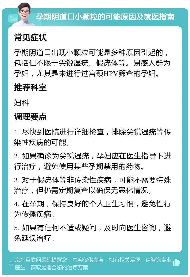 孕期阴道口小颗粒的可能原因及就医指南 常见症状 孕期阴道口出现小颗粒可能是多种原因引起的，包括但不限于尖锐湿疣、假疣体等。易感人群为孕妇，尤其是未进行过宫颈HPV筛查的孕妇。 推荐科室 妇科 调理要点 1. 尽快到医院进行详细检查，排除尖锐湿疣等传染性疾病的可能。 2. 如果确诊为尖锐湿疣，孕妇应在医生指导下进行治疗，避免使用某些孕期禁用的药物。 3. 对于假疣体等非传染性疾病，可能不需要特殊治疗，但仍需定期复查以确保无恶化情况。 4. 在孕期，保持良好的个人卫生习惯，避免性行为传播疾病。 5. 如果有任何不适或疑问，及时向医生咨询，避免延误治疗。