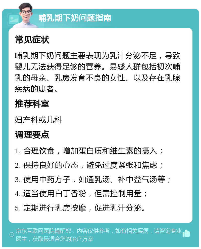 哺乳期下奶问题指南 常见症状 哺乳期下奶问题主要表现为乳汁分泌不足，导致婴儿无法获得足够的营养。易感人群包括初次哺乳的母亲、乳房发育不良的女性、以及存在乳腺疾病的患者。 推荐科室 妇产科或儿科 调理要点 1. 合理饮食，增加蛋白质和维生素的摄入； 2. 保持良好的心态，避免过度紧张和焦虑； 3. 使用中药方子，如通乳汤、补中益气汤等； 4. 适当使用白丁香粉，但需控制用量； 5. 定期进行乳房按摩，促进乳汁分泌。