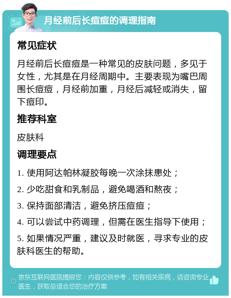 月经前后长痘痘的调理指南 常见症状 月经前后长痘痘是一种常见的皮肤问题，多见于女性，尤其是在月经周期中。主要表现为嘴巴周围长痘痘，月经前加重，月经后减轻或消失，留下痘印。 推荐科室 皮肤科 调理要点 1. 使用阿达帕林凝胶每晚一次涂抹患处； 2. 少吃甜食和乳制品，避免喝酒和熬夜； 3. 保持面部清洁，避免挤压痘痘； 4. 可以尝试中药调理，但需在医生指导下使用； 5. 如果情况严重，建议及时就医，寻求专业的皮肤科医生的帮助。