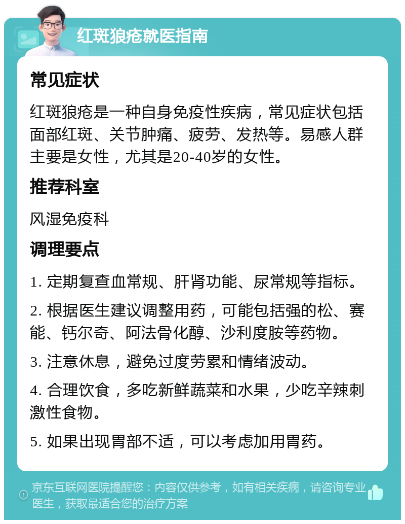 红斑狼疮就医指南 常见症状 红斑狼疮是一种自身免疫性疾病，常见症状包括面部红斑、关节肿痛、疲劳、发热等。易感人群主要是女性，尤其是20-40岁的女性。 推荐科室 风湿免疫科 调理要点 1. 定期复查血常规、肝肾功能、尿常规等指标。 2. 根据医生建议调整用药，可能包括强的松、赛能、钙尔奇、阿法骨化醇、沙利度胺等药物。 3. 注意休息，避免过度劳累和情绪波动。 4. 合理饮食，多吃新鲜蔬菜和水果，少吃辛辣刺激性食物。 5. 如果出现胃部不适，可以考虑加用胃药。