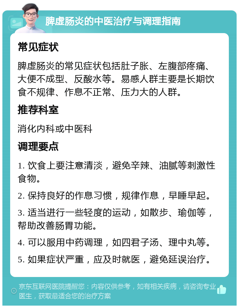 脾虚肠炎的中医治疗与调理指南 常见症状 脾虚肠炎的常见症状包括肚子胀、左腹部疼痛、大便不成型、反酸水等。易感人群主要是长期饮食不规律、作息不正常、压力大的人群。 推荐科室 消化内科或中医科 调理要点 1. 饮食上要注意清淡，避免辛辣、油腻等刺激性食物。 2. 保持良好的作息习惯，规律作息，早睡早起。 3. 适当进行一些轻度的运动，如散步、瑜伽等，帮助改善肠胃功能。 4. 可以服用中药调理，如四君子汤、理中丸等。 5. 如果症状严重，应及时就医，避免延误治疗。